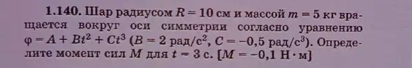 1.140. IIIap partnycom R=10cM H Maccou m=5 Kr Bpa-
HIaeTCSI BOKPYT OCH CHMMeTPAH CONTACHO ypaBHeHMIO
varphi =A+Bi^2+Ct^3(B=2paw/c^2,C=-0,5paw/c^3) Ompene
JHTV MOMEHT CHI M t=3 c. [M=-0,1Hcdot M]