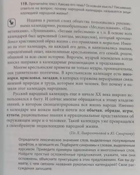 119. Ipounratire reker Kakona ero rema? Ochonuar Mbicnb? FlucbMerino
omerore na nonpoc nouemy Hapophibin Kanengapb Ha3bisaercn
Maxanna is pasmbix HOMB3OBA/THCb pykonuc-
4Mecruecronamxin, eTha-
, a)lymuncamm, aBeramn B OCHOBe neex
Mecruecrion), koropui nponoee-
Doean xpucruaucknil o6pa3 xu3mm c ero Hpanwiamu u Mopanbio . UMeH-
HO Ha STOT Kavienzaph 3HaHusl,
onpenenembili oribin cembeli, porrom,
HCTOPMIO. Bnpovem Bcerna
nHOCH/1 nonpanku B KartenzapHble riperckasaHus.
Muorne xpecrbanuekite npHMeTbI He TO/IbKO Myzipbi, nponvularenbHbi,
HOSTHYHELB KPCCT bAHCKOM Kartengape ecti noro-
garajikM, B KOTOPbIX orpaxena HepaspbiBHas CBM3b
annenuni npuportht H TPYZIa, KOTOPbIM XMB wenopek. Bor novemy n Hà-
HapormblM.
Pycckuit Hapormbil Kartenjapb empe B Havane XX Beka IIMpoko uc-
ceituac MHorne o6partarorest K 9TOMy Knake310
3Hammil, B KOTOPOM CKOHILEMYPHPOBaHa BCN XM3Hb Hapoja . UMeHHO
B Kartengape Mb MOXEM HaUTH HOUTH BCe oóbivax, oópstibi , urpbr,
KYMbTbL, paujiona/1bHble 3HaHMSLW upparmoHa/IbHble npencraBnenus o6
oxpyxaroutem Mirpe 10 yenoBeke. Takon KarteHnapb yxke mpeBparrancs
B CBOCO6pa3HY10 HapozHOi XII3HM.
(IIo )1. Jlaspenmbeeoü n FO. CMupHosy)
Onpenenure nekcuveckoe 3HaueHue Cnos BblgeneHHbIX nonyxupHblM
upuprom, u sanuuure ux Hop6epure CHHOHMMbI K cnoBaM, Bb/jeneHHbM
KypcuBom. IlpuBenure npumepbl oglHo3HaMHbIK W MHOTO3HaYHbIX ChOB.
Haugure npoctble npennoxeHuR, ykakure , 4em oHn