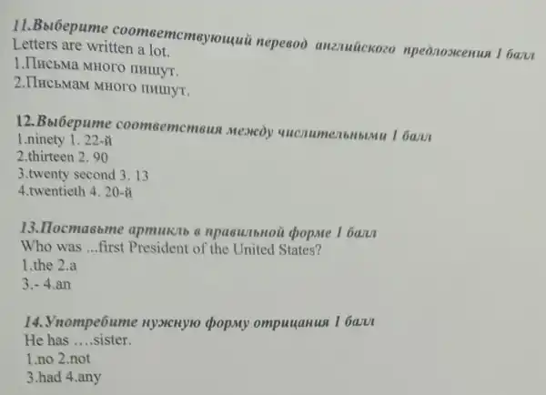 11.Bblbepume coomsemcmsyrouqui nepesoo anznuúckozo npeonosicenun I baru
Letters are written a lot.
1.IIHC5Ma MHOTO IIHIIIYT.
2.IIHC5MaM MHOTO IIHIIIYT.
12.Bbl6epume coomsemcmew Mexicoy l ban
1.ninety 1 . 22-
2.thirteen 2. 90
3.twenty second 3 . 13
4.twentieth 4. 20-tilde (A)
13.Ilocma6bme apmukib 6 npasunbHoi i cpopme 1 bam
Who was __ ..first President of the United States?
1.the 2.a
3. -4 an
14. Vnompe6um HyoicHyro chop.My ompuuanua I bann
He has __ ....sister.
1.no 2.not
3.had 4.any