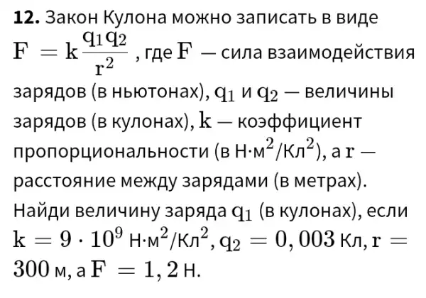 12. 3aKoH KynoHa MOXHO 3anucaTb B Buge
F=k(q_(1)q_(2))/(r^2),rqeF-cuna Basw Mope NC TBMS
3apagoB (B HblOTOHaX), q1 n 92-Benuuuhbl
3apagoB (B KynoHax), k - K03@qu4neHT
nponopHuoHal	(BHcdot M^2/Kpi ^2) ).ar-
paccTonHue MexAy 3apagamu (B MeTpax).
HaULM BenuuuHy 3apaga q_(1) (B Ky/10Hax), ecnn
k=9cdot 10^9Hcdot N^2/Kn^2,q_(2)=0,003Kn,r=
300 M. a F=1,2H