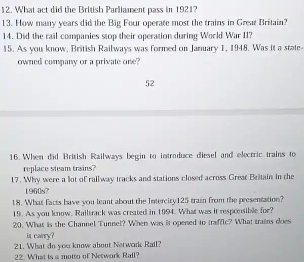 12. What act did the British Parliament pass in 1921?
13. How many years did the Big Four operate most the trains in Great Britain?
14. Did the rail companies stop their operation during World War II?
15. As you know . British Railways was formed on January 1 ,1948. Was it a state -
owned company or a private one?
16. When did British Railways begin to introduce diesel and electric trains to
replace steam trains?
17. Why were a lot of railway tracks and stations closed across Great Britain in the
1960 s?
18. What facts have you leant about the Intercity125 train from the presentation?
19. As you know Railtrack was created in 1994. What was it responsible for?
20. What is the Channel Tunnel? When was it opened to traffic?What trains does
it carry?
21. What do you know about Network Rail?
22. What is a motto of Network Rall?