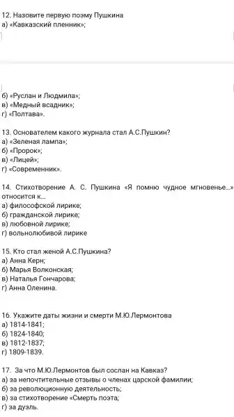 12 . Ha3oBuTe nepByro noamy IlyukuHa
a)<<KaBKa3CKuy
6)<<PycnaH n JTHOAMMAD;
B)<<MeHHblu BCaRHuK>;
r)
13 . OcHOBaTeneM Kakoro xypHa/1a cTan A.C
a)"3eneHas I naMna>>;
6)<(11popok>>;
B)<Jluyen>>;
r)<<CoBpeMeHHMK>.
14.CTUXOTBOpeHue A. C . IlyukuHa <<8 TOMHIO 4y AHoe MTHOBeHbe ...)
OTHOCHTCA k __
a) punocockon nupuke;
6)nupuke;
B ) 111060BHOM nupuke;
r)BO/TbHO/THO6UBOM nupuke
15. KTO cran xeHon A.C.IlyukuHa?
a) AHHa KepH;
6) Mapba BonkoHcKaa;
B)HaTanbs ToH4apoBa;
r) AHHa OneHuHa.
16 . YKaXuTe Hatbl Ku3Hun cmepTn M. 10 JlepMoHTOBa
1) 1814-1841
6) 1824-1840
B) 1812-1837
r) 1809-1839
17. 3a 4To M.10 JlepMOHTOB 6bln cocnaH Ha KaBKa3?
a) 3a Heno4ThTenbHble OT3blBbl o 4/7eHax HapcKon pamunun
6) 3a peBontoLlnoHHyro HeaTenbHOCTb;
B) 3a <CMepTb noata;
r) 3a Ayallb.