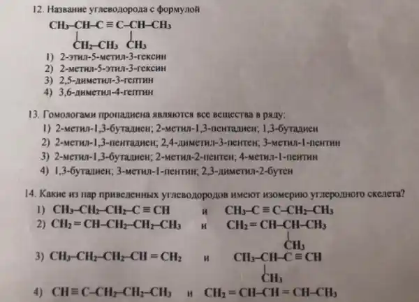 12. Hassanne yrneBozopo,na c popmynoã
CH_(3)-CH-Cequiv C-CH-CH_(3) CH_(2)-CH_(3)CH_(3)
1) 2-3TH1-5-MCTHII.3-rekcHH
2) 2-MeTHJ-5-3TH11-3-reKCHH
3) 2,5-nHMeTHI-3 -remuH
4) 3,6-nMMeTWn-4-remmi
13. Tomonoramu nponamena ABMAIOTCX BCC BelliecTBa B pany:
1) 2-MeTHI-1,3-6yrazHHeH; 2-MeTHI -1,3-newranwen; 1,3 -6yrazueH
2) 2-MeTHI-1 ,3-newrrazuent; 2,4-2MMCTH11 -3-nerren; 3-MeTHI -1-neHTHH
3) 2-MeTHJI-1 ,3-6yrazuHew; 2-MeTHN-2 -newrew, 4-MeTWT-1-nenTHH
4) 1,3-6yTazweH; 3-MeTHJ-1
14. Kakue H3 nap npHBezeHHbIX yTneBo,10poz10B HMelOT H3OMepHIO yrzepozHHOTO ckenera?
1) CH_(3)-CH_(2)-CH_(2)-Cequiv CH	H CH_(3)-Cequiv C-CH_(2)-CH_(3)
2) CH_(2)=CH-CH_(2)-CH_(2)-CH_(3)
3) CH_(3)-CH_(2)-CH_(2)-CH=CH_(2)
CH_(2)=CH-CH-CH_(3) CH_(3)-CH-Cequiv CH_(3) CH_(3)
4) CHequiv C-CH_(2)-CH_(2)-CH_(3) n CH_(2)=CH-CH=CH-CH_(3)