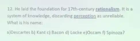 12. He laid the foundation for 17th-century rationalism. It is a
system of knowledge discarding perception as unreliable.
What is his name:
a)Descartes b) Kant c)Bacon d) Locke e)Occam f) Spinoza?