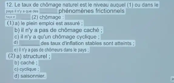 12. Le taux de chômage naturel est le niveau auquel (1)ou dans le
pays il n'y a que des square  phénomènes frictionnels
Naya et __ (2) chômage :
(1) a)le plein emploi est assuré ;
b) il n'y a pas de chômage caché ;
c) il n'y a qu'un chômage cyclique ;
d) __ des taux d'inflation stables sont atteints ;
e) il n'y a pas de chômeurs dans le pays ;
(2) a)structurel ;
b) caché ;
c) cyclique ;
d) saisonnier.
je