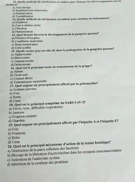 12. Quelle méthode de stérilisation est utilisée pour éliminer les micro-organismes sur les
surfaces?
a) Autoclavage
b) Irradiation aux ultraviolets
c)Pasteurisation
d) Tyndallisation
13. Quelle méthode de stérilisation est utilisée pour stériliser les instruments?
a) Ébullition
b) Four à chaleur sèche
c) Filtration
d) Pasteurisation
14. Quel facteur favorise le développement de la gangrène gazeuse?
a) Présence d'oxygène
b) Conditions anaerobies
c) Basse température
d) Forte acidité
15. Quelle toxine joue un rôle clé dans la pathogenèse de la gangrène gazeuse?
a) Alpha-toxine
b) Bêta -toxine
c) Gamma-toxine
d) Delta-toxine
16. Quel est le principal mode de transmission de la grippe?
a) Aérien
b) Fécal-oral
c) Contact direct
d) Transmission vectorielle
17. Quel organe est principalement affecté par la poliomyélite?
a) Système nerveux
b) Foie
c) Reins
d) Coeur
18. Quel est le principal symptôme du SARS-COV-2?
a) Fièvre, toux respiratoires
b) Jaunisse
c) Eruption cutanée
d)Diarrhée
19. Quel organe est principalement affecté par I'hépatite A et l'hépatite E?
a) Foie
b) Poumons
c) Reins
d) Coeur
20. Quel est le principal mécanisme d'action de la toxine botulique?
a) Destruction de la paroi cellulaire des bactéries
b) Blocage de la libération d'acétylcholine dans les synapses neuromusculaires
c) Activation de l'adénylate cyclase
d) Inhibition de la synthèse des protéines