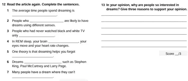 12 Read the article again. Complete the sentences.
1 The average time people spend dreaming is
__
2 People who __ are likely to have
dreams using different senses.
3 People who had never watched black and white TV
only __
.
4 In REM sleep, your brain __ , your
eyes move and your heart rate changes.
5 One theory is that dreaming helps you forget
__
6 Dreams __ such as Stephen
King, Paul McCartney and Larry Page.
7 Many people have a dream where they can't
__
13 In your opinion , why are people so interested in
dreams? Give three reasons to support your opinion.
__
__
__
__
Score 13