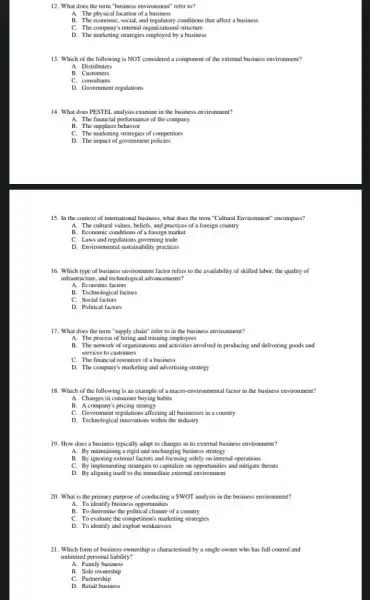 12. What does the term"business environment" refer to?
A. The physical location of a business
B. The economic, social, and conditions that affect a business
C. The company's internal organization.I structure
D. The marketing strategies by a business
13. Which of the following is NOT considered a component of the external business environment?
A. Distributers
B. Customers
C. consultants
D. Government regulations
14. What does PESTEI analysis examine in the business environment?
A. The financial performance of the company
B. The suppliers behavior
C. The marketing strategies of competitors
D. The impact of government policies
15. In the context of international business, what does the term "Cultural Environment" encompass?
A. The cultural values.beliefs, and practices of a foreign country
B. Economic conditions of a foreign market
C. Laws and regulations governing trade
D. Environmental sustainability practices
16. Which type of business environment factor refers to the availability of skilled labor, the quality of
infrastructurer, and technological advancements?
A. Economic factors
B. Technological factors
C. Social factors
D. Political factors
17. What does the term "supply chain" refer to in the business environment?
A. The process of hiring and training employees
B. The network of organizations and activities involved in producing and delivering goods and
services to customers
C. The financial resources of a business
D. The company's marketing and advertising strategy
18. Which of the following is an example of a macro-environmental factor in the business environment?
A. Changes in consumer buying habits
B. A company's pricing strategy
C. Government regulations affecting all businesses in a country
D. Technological innovations within the industry
19. How does a business typically adapt to changes in its external business environment?
A. By maintaining a rigid and unchanging business strategy
B. Byignoring external factors and focusing solely on internal operations
C. By implementing strategies to capitalize on opportunities and mitigate threats
D. By aligning itself to the immediate external environment
20. What is the primary purpose of conducting a SWOT analysis in the business environment?
A. To identify business opportunities
B. To determine the political climate of a country
C. To evaluate the competition's marketing strategies
D. To identify and exploit weaknesses
21. Which form of business ownership is characterized by a single owner who has full control and
unlimited personal liability?
A. Family business
B. Sole ownership
C. Partnership
D. Retail business