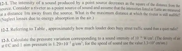 12-1. The intensity of a sound produced by a point source decreases as the square of the distance from the
source. Consider a riveter as a point source of sound and assume that the intensities listed in Table are measured
at a distance Im away from the source . What is the maximum distance at which the riveter is still audible?
(Neglect losses due to energy absorption in the air.)
12-2. Referring to Table , approximately how much louder does busy street traffic sound than a quiet radio?
12-3.Calculate the pressure variation corresponding to a sound intensity of 10^-16W/cm^2. (The density of air
at 0^circ C and 1 atm pressure is 1.29times 10^-3g/cm^3 for the speed of sound use the value 3.3times 10^4cm/sec.