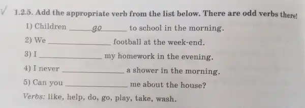 1.2.5 .Add the appropriat e verb from the list below Ther e are odd verbs there!
1)Children __ to school in the morning.
2) We __ foot ball at the we ek-end.
3) I __ my homewor k in the evening.
4)never __ a shower in the morning.
5) Can you __ me about the house?
Verbs : like e,help,do ,go , play take,wash.