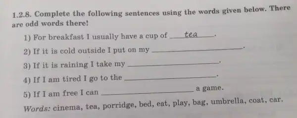 1.2.8.Complet e the following sentences using the words given below . There
are odd words there!
1) Fol breakfast I usually have s cup of __ .
2) If it is cold outside I put on my __
3) If it is raining I take my __
4) If I am tired I g to the __
5) If I am free I can __ a game.
Words:cinema tea porridge bed,eat,play,bag , umbrella,coat,car.