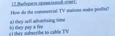 12.BulGepure ripasHIIbHblf OTBET:
How do the commercial TV stations make profits?
a) they sell advertising time
b) they pay a fee
c) they subscribe to cable TV