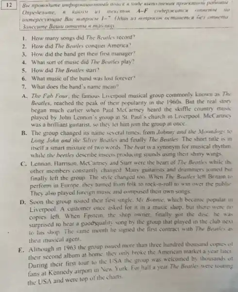 12
Bw nposodume undoop.paroombl
Onpedenume, R RUKIM 11 mekcmon A-F
unmepecyouque Bac sompocn 1-7 Ooun us wonpocos oc
Sanecume Bawu omsemble maomily
1. How many songs did The Beatles record?
2. How did The Beatles conquer America?
3. How did the band get their first manager?
4. What sort of music did The Beatles play?
5. How did The Beatles start?
6. What music of the band was lost forever?
7. What does the band's name mean?
A. The Fah Four, the famous Liverpool musical group commonly known as The
Beatles, reached the peak of their popularity in the 1960s. But the real story
began much earlier when Paul McCartney heard the skiffle country music
played by John Lennon 's group at St. Paul's church in Liverpool McCartne
was a brilliant guitarist so they let him join the group at once.
B. The group changed its name several times. from Johnmy and the Moondogs to
Long John and the Silver Bearles and finally The Beatles.The short title is in
itself a smart mixture of two words.The beat is a synonym for musical rhythm.
while the beelles describe insects producing sounds using their shiny wings
C. Lennon. Harrison. McCarriney and Starr were the heart of The Beatles while the
other members constantly changed Many guitarists and drummers joined but
finally left the group The style changed too . When The Beatles left Britain to
perform in Europe. they turned from folk to rock-n-roll to win over the public
They also played foreign music and composed their own songs.
D. Soon the group issued their first single My Bonnie, which became popular in
Liverpool. A customer once asked for it in a music shop. but there were no
copies left. When Epstein the shop owner. finally got the disC.he was
surprised to hear a goodyquality song by the group that played in the club new
to his shop.The same month he signed the first contract with The Beatles as
their musical agent.
E. Although in 1963 the group issued more than three hundred thousand copies of
their second album at home. they only broke the American market a vear later