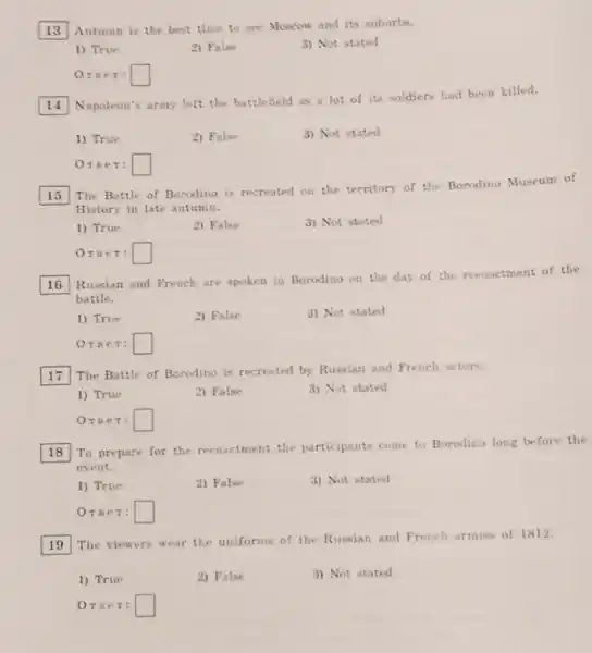 13 Autumn is the best time to see Moscow and its suburbs.
1) True
2) False
3) Not stated
Orser: square 
Napoleon's army left the battlefield as a lot of its soldiers had been killed.
1) True
2) False
3) Not stated
Orser: square 
15
The Battle of Borodino is recreated on the territory of the Borodino Museum of
History in late autumn.
1) True
2) False
3) Not stated
OTBeT: square 
square 
Russian and French are spoken in Borodino on the day of the reenactment of the
battle.
1) True
2) False
3) Not stated
Orser: square 
square 
The Battle of Borodino is recreated by Russian and French actors.
1) True
2) False
3) Not stated
OTBeT: square 
18
reenactment the participants come to Borodino long before the
event.
1) True
2) False
3) Not stated
Oree 7: square 
square 
The viewers wear the uniforms of the Russian and French armies of 1812.
1) True
2) False
3) Not stated
Oree T: square