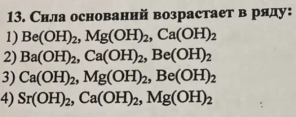 13. Cwia OCHOBAHHE Bo3pacraer B pany:
1) Be(OH)_(2)Mg(OH)_(2),Ca(OH)_(2)
2) Ba(OH)_(2),Ca(OH)_(2),Be(OH)_(2)
3) Ca(OH)_(2)Mg(OH)_(2),Be(OH)_(2)
4) Sr(OH)_(2),Ca(OH)_(2),Mg(OH)_(2)