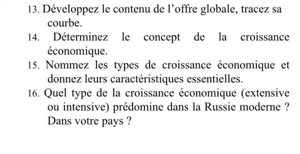 13. Développez le contenu de l'offre globale , tracez sa
courbe.
14. Déterminez le concept de la croissance
économique.
15. Nommez les types de croissance économique et
donnez leurs caractéristiques essentielles.
16. Quel type de la croissance économique : (extensive
ou intensive ) prédomine dans la Russie moderne ?
Dans votre pays ?