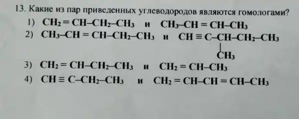 13. KakHe H3 nap npuBeneHHbl yrneBo I YTCA I 'OMOJION amu?
1) CH_(2)=CH-CH_(2)-CH_(3)	CH_(3)-CH=CH-CH_(3)
2) CH_(3)-CH=CH-CH_(2)-CH_(3)
CHequiv C-CH-CH_(2)-CH_(3) CH_(3)
3) CH_(2)=CH-CH_(2)-CH_(3) H CH_(2)=CH-CH_(3)
4) CHequiv C-CH_(2)-CH_(3) M CH_(2)=CH-CH=CH-CH_(3)