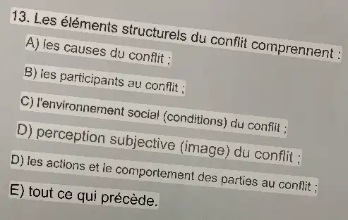 13. Les éléments structurels du conflit comprennent :
A) les causes du conflit :
B) les participants au conflit;
C) l'environnement social (conditions) du conflit;
D) perception subjective (image) du conflit;
D) les actions et le comportement des parties au conflit;
E) tout ce qui précède.