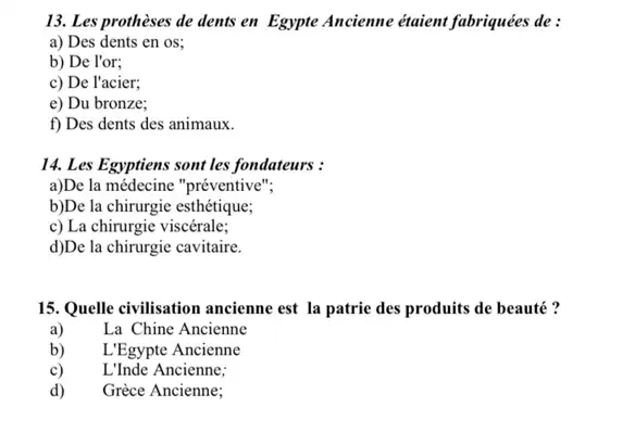 13. Les prothèses de dents en Egypte Ancienne étaient fabriquées de:
a) Des dents en OS:
b) De l'or;
c) De l'acier;
e) Du bronze;
f) Des dents des animaux.
14. Les Egyptiens sont les fondateurs :
a)De la médecine "préventive";
b)De la chirurgie esthétique;
c) La chirurgie viscérale;
d)De la chirurgie cavitaire.
15. Quelle civilisation ancienne est la patrie des produits de beauté?
a)	La Chine Ancienne
b) L'Egypte Ancienne
c) L'Inde Ancienne:
d) Grèce Ancienne;