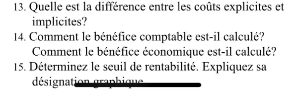 13. Quelle est la différence entre les coũts explicites et
implicites?
14. Comment le bénéfice comptable est-il calculé?
Comment le bénéfice économique est-il calculé?
15. Déterminez le seuil de rentabilité . Expliquez sa
désignation oranhiaue