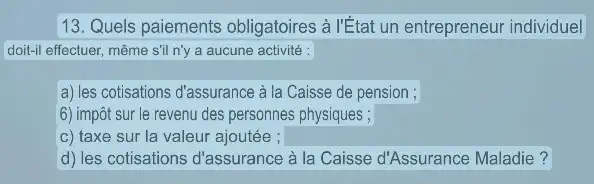 13. Quels paiements obligatoires à l'État un entrepreneur individuel
doit-Il effectuer, même sil n'y a aucune activité :
a) les cotisations d'assurance à la Caisse de pension ;
6) impôt sur le revenu des personnes physiques ;
c) taxe sur la valeur ajoutée ; square 
d) les cotisations d'assurance à la Caisse d'Assurance Maladie?