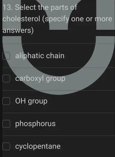 13 . Select : the parts of
cholesterol (specify I one or more
answers)
aliphatic chain
carboxyl group
OH group
phosphorus
cyclopentane