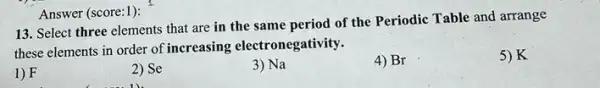 13. Select three elements that are in the same period of the Periodic Table and arrange
these elements in order of increasing electronegativity.
5)K
1) F
2) Se
3) Na
4) Br
Answer (score:1):