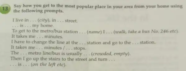 13
Say how you get to the most popular place in your area from your home using
the following prompts.
I live in __ (city), in __ street.
__ is __ my home.
To get to the metro/bus station __ (name) I __ (walk, take a bus No. 246 etc).
It takes me __ minutes.
I have to change the line at the __ station and go to the __ station.
It takes me __ minutes / __ stops.
The __ metro line/bus is usually __ (crowded, empty).
Then I go up the stairs to the street and turn __
__ is __ (on the left etc).