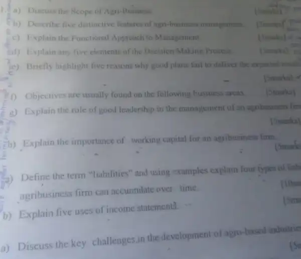 1.4) Discuss the Scope of Agri-Business.
(5marks)
b) Describe five distinctive features of agri-business management.
[5marks]
c) Explain the Functional Approach to Management
[5marks]
3d) Explain any five elements of the Decision Making Process
[Smarks]
(e) Briefly highlight five reasons why good plans fail to deliver the expected result
[5marks]
1) Objectives are usually found on the following business areas
[5marks]
g) Explain the role of good leadership in the management of an agribusiness firs
[Smarks]
Eh) Explain the importance of working capital for an agribusiness firm.
[Smarks
a) Define the term "liabilities" and using examples explain four types of liab
agribusiness firm can accumulate over time.
110m
b) Explain five uses of income statements. ...
[5min
a) Discuss the key challenges,in the development of agro based industrie
Isn