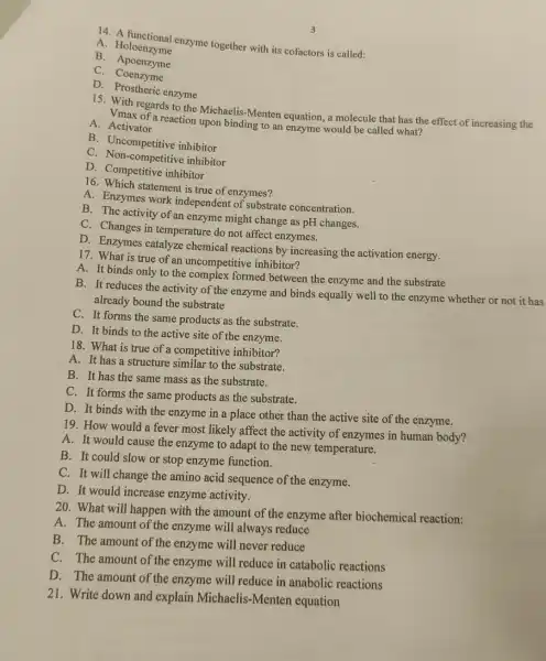 14. A functional enzyme together with its cofactors is called:
A Holoenzyme
B - Apoenzyme
C. Coenzyme
D Prostheric enzyme
3
15. With regards to the Michaelis-Menten equation, a molecule that has the effect of increasing the
Vmax of a reaction upor binding to an enzyme would be called what?
A. Activator
B. Uncompetitive inhibitor
C. Non-competitive inhibitor
D inhibitor
16. Which statement is true of enzymes?
A. Enzymes work independent of substrate concentration.
B. The activity of an enzyme might change as pH changes.
C. Changes in temperature do not affect enzymes.
D. Enzymes catalyze chemical reactions by increasing the activation energy.
17. What is true of an uncompetitive inhibitor?
A. It binds only to the complex formed between the enzyme and the substrate
B. It reduces the activity of the enzyme and binds equally well to the enzyme whether or not it has
already bound the substrate
C. It forms the same products as the substrate.
D. It binds to the active site of the enzyme.
18. What is true of a competitive inhibitor?
A. It has a structure similar to the substrate.
B. It has the same mass as the substrate.
C. It forms the same products as the substrate.
D. It binds with the enzyme in a place other than the active site of the enzyme.
19. How would a fever most likely affect the activity of enzymes in human body?
A. It would cause the enzyme to adapt to the new temperature.
B. It could slow or stop enzyme function.
C. It will change the amino acid sequence of the enzyme.
D. It would increase enzyme activity.
20. What will happen with the amount of the enzyme after biochemical reaction:
A. The amount of the enzyme will always reduce
B. The amount of the enzyme will never reduce
C. The amount of the enzyme will reduce in catabolic reactions
D. The amount of the enzyme will reduce in anabolic reactions
21. Write down and explain Michaelis -Menten equation