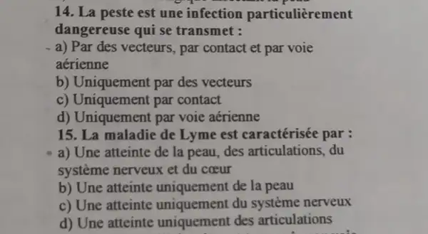 14. La peste est une infection particulièrement
dangereuse qui se transmet :
a) Par des vecteurs , par contact et par voie
aerienne
b) Uniquement par des vecteurs
c) Uniquement par contact
d) Uniquement par voie aérienne
15. La maladie de Lyme est caractérisée par :
a) Une atteinte de la peau, des articulations, du
système nerveux et du coeur
b) Une atteinte uniquement de la peau
c) Une atteinte uniquement du système nerveux
d) Une atteinte uniquement des articulations