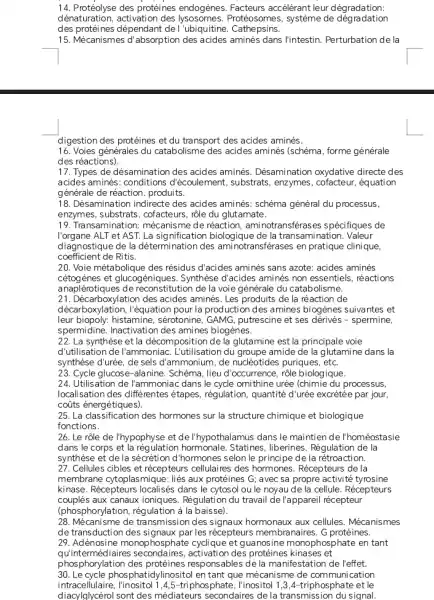 14. Protéolyse des protéines endogènes. Facteurs accélérant leur dégradation:
dénaturation, activation des Protéosomes, système de dég radation
des protéines dépendant de I'ubiquitine Cathepsins.
15. Mécanismes d'absorption aminés dans l'intestin Perturbation de la
digestion des protéines et du transport des acides aminés.
16. Voies générales du catabolisme des acides aminés (schéma, forme générale
des réactions).
17. Types de désamination des acides aminés Désamination oxydative directe des
acides aminés: conditions d écoulement, substrats, enzymes équation
générale de réaction, produits.
18. Désamination indirecte des acides aminés: schéma général du processus,
enzymes, substrats, cofacteurs , rộle du glutamate.
19. Transamination mécanisme de réaction, ami notransférases spécifiques de
l'organe ALT et AST. La signification biologique de la transamination Valeur
diagnostique de la détermination des aminotransferases en pratique dinique,
coefficient de Ritis.
20. Voie métabolique des résidus d'acides aminés sans azote: acides aminés
cétogènes et glucog Synthèse d'acides aminés non essentiels, réactions
anaplérotiques de reconstitution de la voie générale du catabolisme.
21. Décarboxylation des acides aminés. Les produits de la réaction de
décar boxylation, l'équation pour la production des amines biogènes suivantes et
leur biopoly: histamine sérotonine, GAMG, putrescine et ses dérivés - spermine,
spermidine. Inactivation des amines biogènes.
22. La synthèse et la décomposition de la glutamine est la principale voie
d'utilisation de l'ammoniac L'utilisation du groupe amide de la glutamine dans la
synthèse d'urée, de sels d'ammonium, de nucléotides puriques, etc
23. Cycle glucose-alanine Schéma, lieu d'occurrence rôle biologique.
24. Utilisation de l'ammoniac dans le cycle ornithine urée (chimie du processus,
localisation des différentes étapes, régulation, quantité d'urée excrétée par jour,
coũts énergétiques)
25. La classification des hormones sur la structure chimique et biologique
fonctions.
26. Le rôle de I'hypophyse et de l'hypothalamus dans le maintien de I'homéostasie
dans le corps et la régulation hormonale. Statines , liberines. Régulation de la
synthèse et de la sécrétion d'hormones selon le principe de la rétroaction.
27. Cellules cibles et récepteurs cellulaires des hormones. Récepteurs de la
membrane aux protéines G; avec sa propre activité tyrosine
kinase. Récepteurs localisés dans le cytosol ou le noyau de la cellule Récepteurs
couplés aux canaux ioniques. Régulation du travail de l'appareil récepteur
(phosphorylation, régulation à la baisse).
28. Mécanisme de transmission des signaux hormonaux aux cellules . Mécanismes
de transduction des par les récepteurs membranaires . G protéines.
29. Adénosine monophosphate et guanosine monophosphate en tant
qu'int ermédiaires activation des protéines kinases et
phosphorylation des responsables de la manifestation de l'effet.
30. Le cycle phosphatidylinosito en tant que mécanisme de communication
intracellulaire,linositol 1,4,5-triphosphate , l'inositol 1,3,4-triphosphatc et le
diacylglycérol sont des médiateurs secondaires de la transmission du signal.