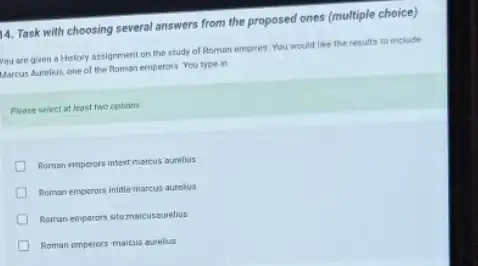 14. Task with choosing several answers from the proposed ones (multiple choice)
You are given a History assignment on the study of Roman empires You would like the results to include
Marcus Aureleus, one of the Roman emperors You type in
Please select at least two options
Roman emperors intert marcus suells:
Roman emperors intitle marcus aurelus
Roman emparons stemacusauelus
Roman emperors maicus aurelus