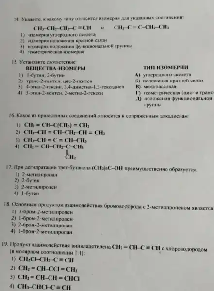 14. Ykaxurre, K Kakomy THITY OTHOCHTCS H3OMepH8 JU19 ykasaHHbIX COCAMHCH nh?
CH_(3)-CH_(2)-CH_(2)-Cequiv CH
CH_(3)-Cequiv C-CH_(2)-CH_(3)
1) H30MepHS yriepozhHoro ckenera
2) H30MepHS KpaTHOH CBN3H
3) H30MepH rpynnbl
4) reomerphyeckas H30MepH
15. YcraHOBHTe COOTBeTCTBHE:
BEIIIECTB A-II3OMEPbI
1) 1-6yTHH; 2-6yTHH
2) TpaHC-2-newreH HHC-2-neHTeH
3) 4-3THA-2-re KCHH: 3.4 -nume THI-1.3-r ekcal Hell
4) 3-3TH1-2-newren ; 2-MeTHI-2-r
Tull u30 MEP un
A) yrnepo/1Horo c ke lie ra
b) nonoxeHus KPaTHON CBA 3n
B) Mex Knac coBa 8
T) reomerp Hueck as (un C-HT DaHc.
M) nonox cenna d YHKLL OHaJ bHOM
rpynribl
16. Kakoe H3 COCIIHHEHMY OTHOCHTC K conpaxeHHblM an Kall ICHaM:
1) CH_(2)=CH-C(CH_(3))=CH_(2)
2) CH_(3)-CH=CH-CH_(2)-CH=CH_(2)
3) CH_(3)-CH=C=CH-CH_(3)
4)
CH_(2)=CH-CH_(2)-C-CH_(3) CH_(2)
17. Ilpu neruaparauHH Tper-6yraHona (CH_(3))_(3)C-OH npeHMyulecTBeHHO o6pa3yercs:
1) 2-MeTHAnponaH
2) 2-6yreH
3) 2-MeTHInponeH
4) 1-6yreH
18. OcHOBHbIN I nponyKTOM B3aHMO neñCTBHS 6pomoBonopona c 2-MeTHIIIponeHOM ABMRETCA
1) 3-6poM -2-MeTH.InponeH
2) 1-6poM-2-MeTHInponeH
3) 2-6poM-2-MeTHInponaH
4) 1-6poM -2-MeTHIIIponaH
19. Ilponykt B3aHMO neñCTBH3 BHHHnaHeTHneHa
CH_(2)=CH-Cequiv CH c XIOPOBO.10pO.10M
(B MOJIAPHON I COOTHOMEHHH 1:1):
1) CH_(2)CHCH_(2)-Cequiv CH
2) CH_(2)=CH-CCl=CH_(2)
3) CH_(2)=CH-CH=CHCl
4) CH_(3)-CHCHCequiv CH