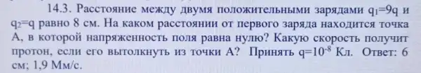 14.3. PaccTosHHC Mexily IIBYMT IIOJIOXKHTe]IbHblMH 3apst TaMH q_(1)=9q H
q_(2)=q paBHo 8 cM. Ha KaKOM paccTostHHH OT HepBoro 3apsjia To4Ka
A, B KOTOpOLi IIOJIA paBHa Hyjito? Kakyro CKOPOCTE IIOIIYMHT
TIpOTOH, eCTH ero BbITOJIKHYTb H3 TO4KH A?IIpHHSTTb q=10^-8KJ OTBeT: 6
CM; 1,9M_(M)/c