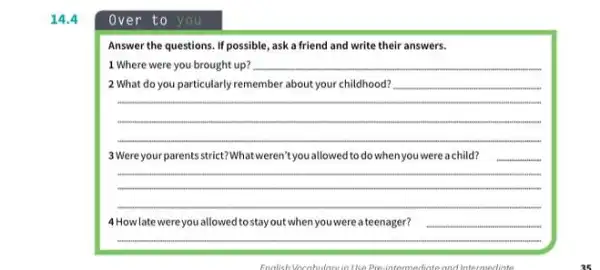 14.4
Over to you
Answer the questions. If possible, ask a friend and write their answers.
1 Where were you brought up? __
2 What do you particularly remember about your childhood?
__
3 Were your parents strict?What weren't you allowed to do when you were a child?
__
4 How late were you allowed to stay out when you were a teenager?