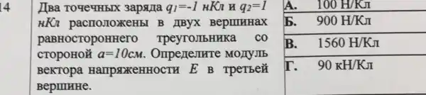 14
b. 900H/KJ
[[Ba TOYeYHEIX 3apsura q_(1)=-1HKn q_(2)=1
HKn pacmo,ToxeHbl B IIByX BepuruHax
paBHOCTOPOH eyroJIbHHKa . co
CTOPOHON a=10cm Ompenentre MOAYJIb
BeKTOpa HallpsDKeHHO CTH E B TpeTBe#
BepIIIHHe.
A. 100H/KJ
B. 1560H/KJ
I`. 90KH/KJ