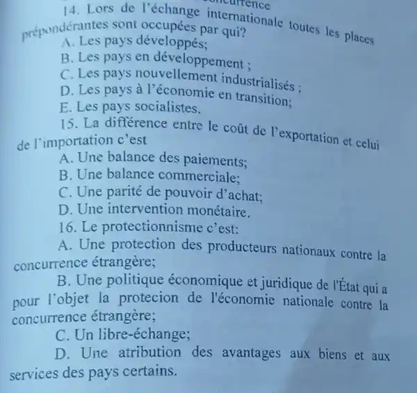 14.Lors de l'échange internationale toutes les places
prépondérate pays développés qui?
A. Les pays développés;
B. Les pays en développement :
C. Les pays nouvellemen t industrialisés :
D. Les pays à l'économie en transitions
E. Les pays socialistes.
15.La différence entre le coat de l'exportation et celui
de l'importation c'est
A. Une balance des paiements;
B. Une balance commerciale:
C. Une parité de pouvoir d'achat:
D. Une intervention monétaire.
16.Le protectionnisme c'est:
A. Une protection des producteurs nationaux contre la
concurrence étrangère;
B. Une politique économique et juridique de l'État qui a
pour l'objet la protecion de l'économie nationale contre la
concurrence étrangère;
C. Un libre -échange;
D. Une atribution des avantages aux biens et aux
services des pays certains.