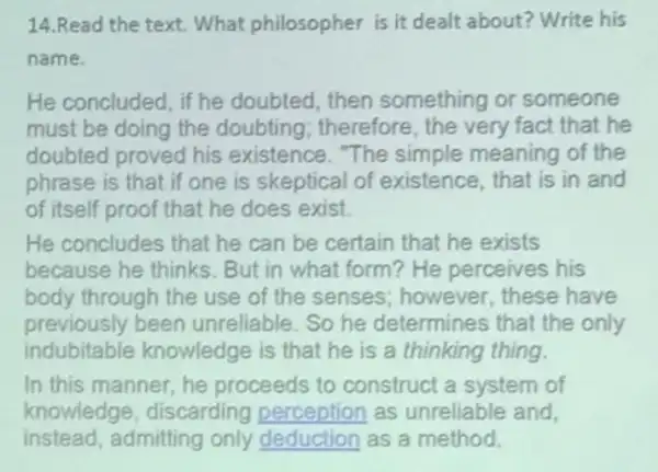 14.Read the text. What philosopher is it dealt about? Write his
name.
He concluded, if he doubted, then something or someone
must be doing the doubting; therefore , the very fact that he
doubted proved his existence. "The simple meaning of the
phrase is that if one is skeptical of existence, that is in and
of itself proof that he does exist.
He concludes that he can be certain that he exists
because he thinks . But in what form He perceives his
body through the use of the senses ; however, these have
previously been unreliable. So he determines that the only
indubitable knowledge is that he is a thinking thing.
In this manner, he proceeds to construct a system of
knowledge discarding as unreliable and,
instead,admitting only deduction as a method.