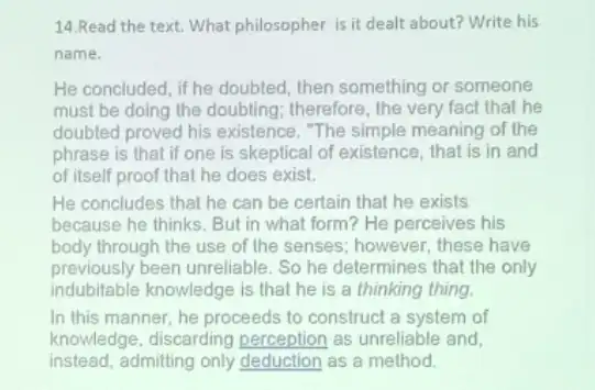 14.Read the text. What philosopher is it dealt about? Write his
name.
He concluded, if he doubted, then something or someone
must be doing the doubting; therefore, the very fact that he
doubted proved his existence . "The simple meaning of the
phrase is that if one is skeptical of existence, that is in and
of itself proof that he does exist.
He concludes that he can be certain that he exists
because he thinks. But in what form? He perceives his
body through the use of the senses; however , these have
previously been unreliable. So he determines that the only
indubitable knowledge is that he is a thinking thing.
In this manner, he proceeds to construct a system of
knowledge, discarding perception as unreliable and,
instead, admitting only deduction as a method.