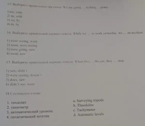 15. Bubepure npansuminie ripejutoru: We are going
__ holiday __ plane.
1)on, with
2) in, with
3) on, by
4) in, by
16. BulGepure npasstibitisit naphanr ornera: While we __ to work yesterday, we __ an
1) were seeing went
2) went, were seeing
3) were going . saw
4) went, saw
napiani ornera: When they __ the car, they __ stop.
1) saw, didn't
2) were seeing, doesn't
3) does, saw
4) didn't see . were
18.Coomecure cross:
1. Teo LOJIHT
a. Surveying tripods
2. TaxeoMerp
b. Theodolite
c. Tachymeter
4. reone3Hvecku# urraTHB
d. Automatic levels