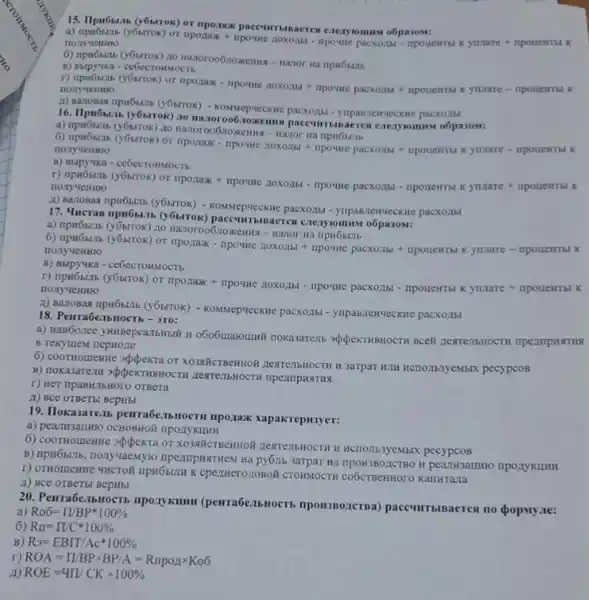 15. Hpn6btab (y6MTOK) or nponax paccummaerew exery
nonyuemo (y6brrok) or nponax npowe noxozimi - npowe pacxozas - npouentist Kynare
B) Buipyvika - ceóccronstocts
Hazoroo6inoxkemma-nazor Ha ripH6blitb
r) tipi6sizis (y6strok) or nponaxx - npower zoxozibt + impoune ymare - npotlewrid K
- KOMNep-VecKne pacxozhh!
16. Ilpn6bizib (y6ktrok) 20 Hazoroo6:10:Kem o6pa30M:
a) npu6binb (y6krrok) 20
6) npw6sth (y6ktrok) or nponax - ripoune noxonut npowe pacxozibi + npotlemmi Kymare - nponewrbl K
nonyuentio
B) Bapyika - cebecrommocrt.
r) npw6szzb (y6ktrok) or npozax + npoune
C. Noxontal - npount pacxoula cdot npouential xynnare + npoueNTial nony 4eHMO
A) Baz108a4 npu65tib (y6strox)- KOMMepyecKue pacxoztbl yupasnenveckne pacxo.151
17. Mucras npu6stin (y6strok) paceumbina
a) npH6bL1b (y6brrok) no ripH6bulb
6) npw5bL1b (y6trTOK) or nponax - npowe noxogbt nposine pacxozibi + npoueHTBl K yunare - inponentibl K
B) Bupyika - ce6ecrossxocTs
r) npr6bL15 (y6strok) or nponaxx + npo9He 110X0/15 - IIpovine pacxozibi - npouentris K yunare + mpotlentib K
- KOMMepyecKHe pacxozibl - ynpan.newyecKHe pacxoztbl
18. Penra6e:1bHOCTh - 310:
B Tekyutem nepHone
o606utarounnit nokasarent appexTHBHOCTH BCEM
6) COOTHOLIEHINe appekra or XO3NHKCTBeHHOW LEATEIHHOCTH H 3arpar H.IH HCTO,Ib3yeMbIX pecypcos
B) Thokasare.In appekTHBHOCTH
r) Her npaBH.16Horo orgera
A) BCe OTBeTB! BepHbl
19. Ilokasarenb penra6e:15H0CTH npozaxx xapakrepH3yer:
a) pearusautmo OCHOBHO?nponykuHH
6) COOTHOLIEHIHe appekra or It HCTOIIb3yeMbIX pecypcos
B) npH66LTb, Honyuaemyto 3arpar Ha IIDOH3BO,ZCTBO H
r) OTHOMEHHe 4HCTOH npu6still K epezHerozoBoit CTOHMOCTH KarlHTaJIa
A) BCe OTBeTbl BepHbl
20. PenrabenbHOCT mponykumu (penra6enbuocrs paceumbisaerest no popmy.re:
a) Ro6=prod /BP^ast 100% 
6) Rn=prod /C^ast 100% 
B) R_(3)=EBIT/Acast 100% 
r) ROA=prod /BPtimes BP/A=RIpoutimes Ko6
ROE=4prod /CKtimes 100%