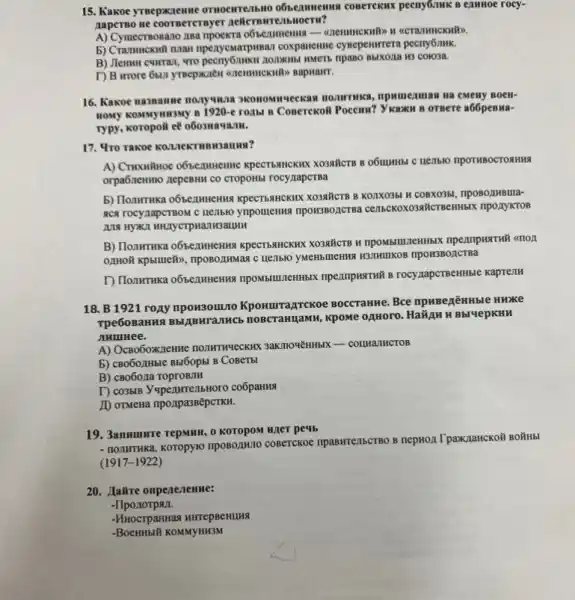 15. Kakoe yreepxxzenne conerckux pecny6nwk B ezunoe rocy-
naperso ne coorsererayer
A) Cymecrmosano insa npoekTa (CCTATHHCKHFD).
npenyemarpasan coxpanemic cysepenurrera pectry6nHK.
B) Jlennn curran, wro Bbixona H3 colo3a.
T) B more 6bll
16. Kakoe naspanue nonyukia Ha CMeHy BOCH-
HOMY KOMMYMN3My B I 920-e roAbl B ConerckoH Pocema? Y Kark B OTBere a66penua-
Typy, koropoil eễ o6o3uat
17. 4ro Takoe R0.1.16KTM
A) Cruxwitnoe o65ezmuchme C HETIblO TIPOTHBOCTORHHA
orpa6.newmo zepeBHII CO CTOPOHLS rocyzapcTBa
KPECTSAHCKINK XO3NHCTB B KOIKO35 H COBX0351, npo802MBIIIa-
RCA TOCYZAPCTBOM C HETIBIO ynpomenwa npowsBoncrea cenbekD KO39#CTBCHHBIX TIPO,TYKTOB
B) TlonwTHKa o65ezmuentus KPECTISAHCKHX XO3NHCTB H 4TION
npoH3BOACTBa
rocy napcTBeHHble kaprenH
18. B 1921 roay npow3om,no KpoHurra ATCKOe BOCCTaHHe. Bce mpuBerZHHble HHKe
TOBCTAHUANH, KPOMe O,IHOTO HaMAH H Bbl4epKHH
JIHIIIHee.
A) OcBo6oxKnexwe nonwTwweckum 3aKIIONêHH5IX - COLMATHCTOB
b) cB0602Hble Bbl6opbl B CoBeTbl
B) CB06071a ToproB71H
I) co3bIB Yupezurrenbl toro coốpaHHA
ID orMena npo, IpassepcTKH.
19. 3anwmwre repMHH, O KOTOPOM H/1er pe4b
- nonthruka, Koropyio nposozik1o coBeTCKOe npasMre/15CTBO B nepHox TpaxnancKOH BO#HBI
(1917-1922)
20. Jairre onpenezenne:
-IIponorpan.
KOMMYHH3M