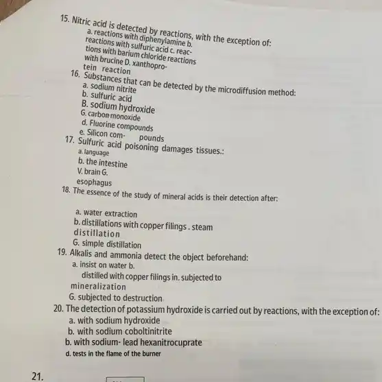 15. Nitric acid is detected by seastions; with the exception of;
reactions with dipheny/amines.
tions ons with suffuric acid mine b
with brucine D. xanthopro.
barium monde reactions
tein reaction
can be detected by the microdiffusion method:
a. sodium nitrite
b. sulfuric acid
B. sodium hydroxide
G. carbon monoxide
d. Fluorine compounds
e. Silicon com-
pounds
17. Sulfuric acid poisoning damages tissues.:
a. language
b. the intestine
V. brain G.
esophagus
18. The essence of the study of mineral acids is their detection after:
a. water extraction
b.distillations with copperfilings. steam
distillation
G. simple distillation
19. Alkalis and ammonia detect the object beforehand:
a. insist on water b.
distilled with copper filings in. subjected to
mineralization
G. subjected to destruction
20. The detection of potassium hydroxide is carried out by reactions, with the exception of:
a. with sodium hydroxide
b. with sodium coboltinitrite
b. with sodium- lead hexanitrocuprate
d. tests in the flame of the burner