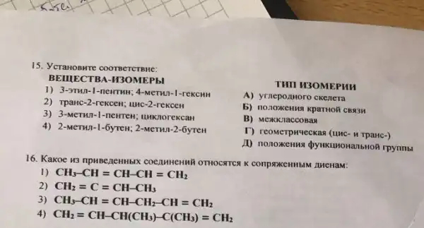 15. VCraHOBHTE COOTBETCTBME:
BEIIIECTBA-H3OMEPhI
1) 3.37H11-1-newTHH; 4-MeTHA -1-reKCHH
2) TpaHc-2 -reKcen; unc-2-rexceH
3) 3-MeTHn-1 -newrew; unknorekcan
4) 2-MeTHI -1-6yreH; 2-MeTHn-2 -6yreH
THII H3OMEPHI
A) yrnepo.zHoro ckenera
5) no.10xKenna kparthoh CB334
B) Mexkkitaccosas
T) reomerpwyeckas (unc-TpaHc-)
A) nonoxkenna dynkumonalistof rpynmbl
16. Kakoe 13 npuBezeHHbK COCAMHEHHH OTHOCATCA K conproxeHHbIM LHeHaM:
1) CH_(3)-CH=CH-CH=CH_(2)
2) CH_(2)=C=CH-CH_(3)
3) CH_(3)-CH=CH-CH_(2)-CH=CH_(2)
4) CH_(2)=CH-CH(CH_(3))-C(CH_(3))=CH_(2)