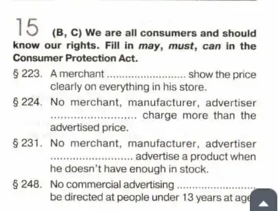 15
(B, C) We are all consumers and should
know our rights. Fill in may, must, can in the
Consumer Protection Act.
223. A merchant __ show the price
clearly on everything in his store.
224. No merchant manufacturer, advertiser
__ charge more than the
advertised price.
231. No merchant manufacturer, advertiser
__ advertise a product when
he doesn't have enough in stock.
248. No commercial advertising __
be directed at people under 13 years at age