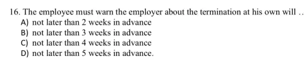 16. The employee must warn the employer about the termination at his own will __
A) not later than 2 weeks in advance
B) not later than 3 weeks in advance
C) not later than 4 weeks in advance
D) not later than 5 weeks in advance