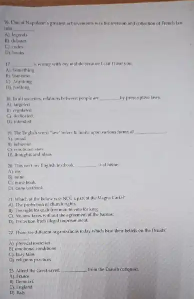 16. One of Napoleon'greatest achievements was his revision and collection of French law
into __
A). legends
B). debates
C). codes
D). books
17 __ is wrong with my mobile because I can't hear you. countries
A). Something
B). Someone
C). Anything
D). Nothing
18. In all societies.relations between people are __ by prescriptive laws.
A). targeted
B). regulated
C) dedicated
D). intended
19. The English word "law" refers to limits upon various forms of
__
A). mood
B). behavior
C). emotional state
D). thoughts and ideas
20. This isn't my English textbook. __ is at home.
A). my
B). mine
C). mine book
D). mine textbook
21. Which of the below was NOT a part of the Magna Carta?
A). The protection of church rights.
B). The right for each free man to vote for king
C). No new taxes without the agreement of the barons.
D). Protection from illegal imprisonment.
22. There are different organizations today which base their beliefs on the Druids'
__
A). physical exercises
B). emotional conditions
C). fairy tales
D). religious practices
23. Alfred the Great saved __ from the Danish conquest.
A). France
B). Denmark
C). England
D). Italy