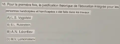 16. Pour la première fois, la justification théorique de l'éducation intégrée pour les
personnos handicapées et handicapées a été faite dans les travaux:
A) L.S. Vygotski ;
B) S.L. Rubinstein;
B) A.N. Léontiev ;
D) M.V. Lomonossov