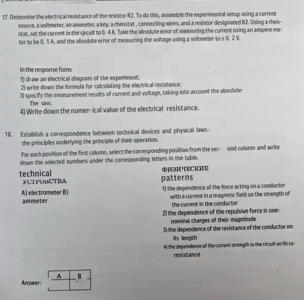 17. Determine the electrical resistance of the resistor R2. To do this, assemble the experimental setup using a current
source, a voltmeter, an ammeter, a key, a rheostat , connecting wires, and a resistor designated R2. Using a rheo-
stat, set the current in the circuit to 0. 4 A.Take the absolute error of measuring the current using an ampere me-
ter to be 01A, and the absolute error of measuring the voltage using a voltmeter to pm 0.2V.
In the response form:
1) draw an electrical diagram of the experiment;
2) write down the formula for calculating the electrical resistance;
3) specify the measurement results of current and voltage , taking into account the absolute-
The sins;
4) Write down the numer -ical value of the electrical resistance.
18. Establish a correspondence between technical devices and physical laws.
the principles underlying the principle of their operation.
For each position of the first column, select the corresponding position from thesec- ond column and write
down the selected numbers under the corresponding letters in the table.
VCTPONCTBA
technical
PH3H4ECKHE
patterns
1) the dependence of the force acting on a conductor
with a current in a magnetic field on the strength of
the current in the conductor
2) the dependence of the repulsive force is one-
nominal charges of their magnitude
3) the dependence of the resistance of the conductor on
its length
4) the dependence of the current strength in the circuit on its co-
resistance
A) electrometer B)
ammeter